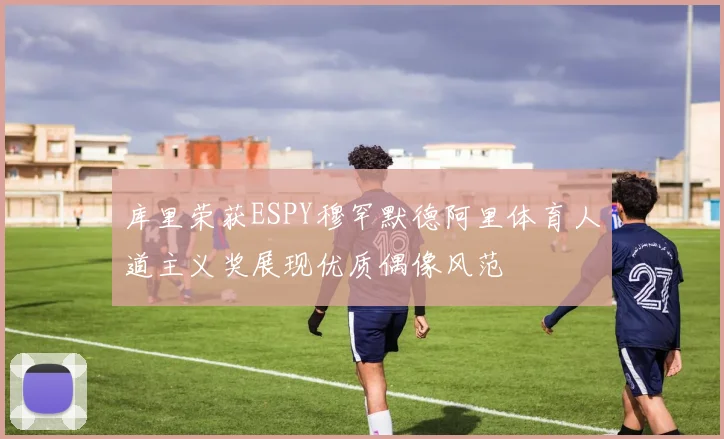 库里荣获ESPY穆罕默德阿里体育人道主义奖展现优质偶像风范