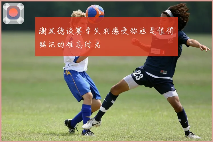 谢泼德谈赛季失利感受称这是值得铭记的难忘时光