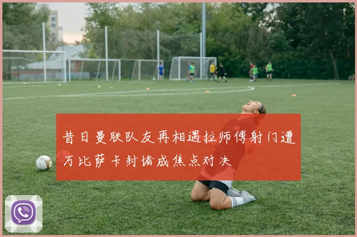 昔日曼联队友再相遇拉师傅射门遭万比萨卡封堵成焦点对决