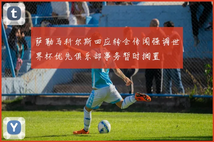 萨勒马科尔斯回应转会传闻强调世界杯优先俱乐部事务暂时搁置
