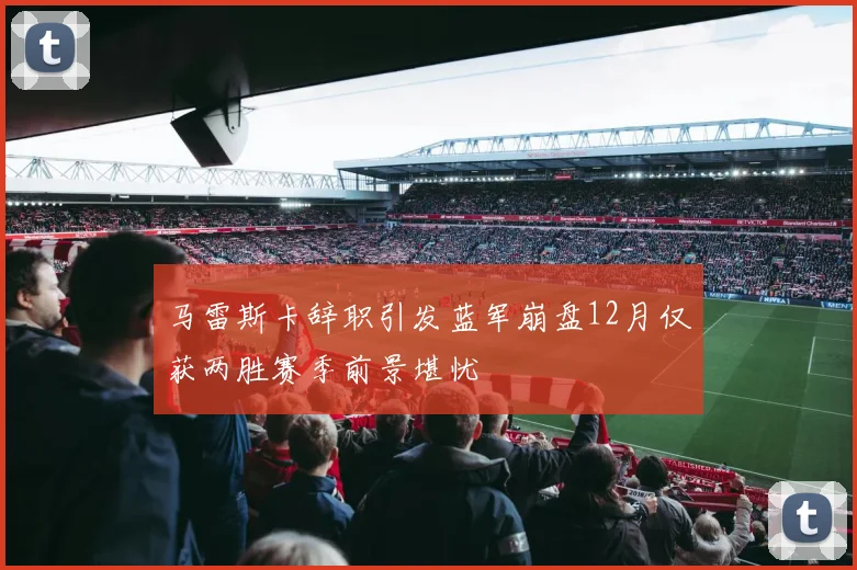 马雷斯卡辞职引发蓝军崩盘12月仅获两胜赛季前景堪忧