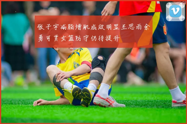 张子宇减脂增肌成效明显王思雨余勇可贾女篮防守仍待提升