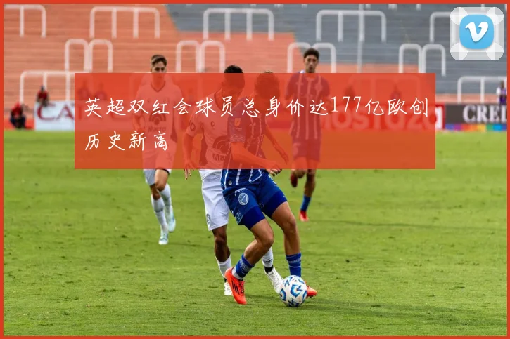 英超双红会球员总身价达177亿欧创历史新高