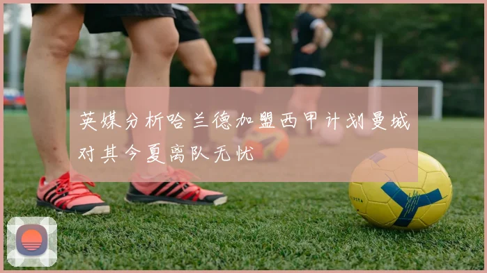 英媒分析哈兰德加盟西甲计划曼城对其今夏离队无忧