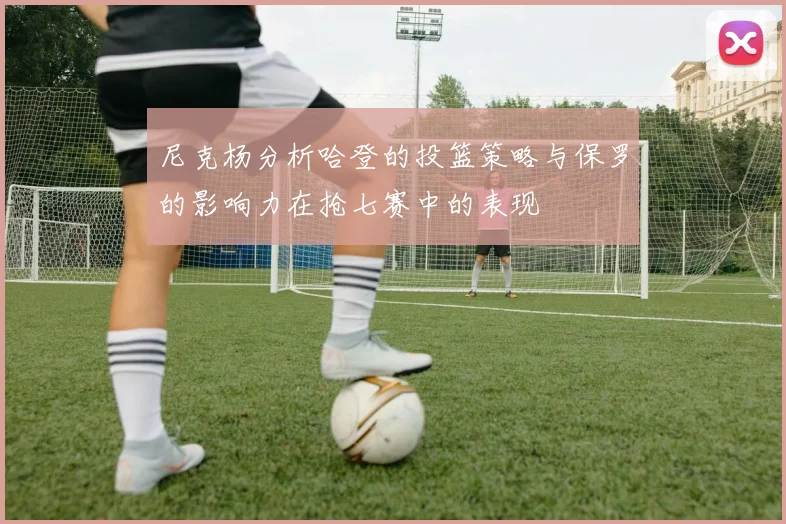 尼克杨分析哈登的投篮策略与保罗的影响力在抢七赛中的表现