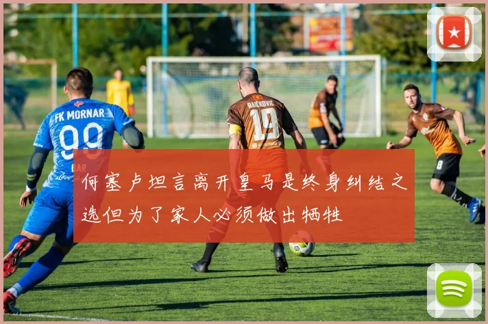 何塞卢坦言离开皇马是终身纠结之选但为了家人必须做出牺牲