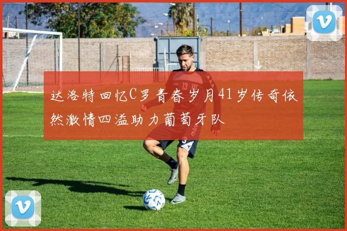 达洛特回忆C罗青春岁月41岁传奇依然激情四溢助力葡萄牙队