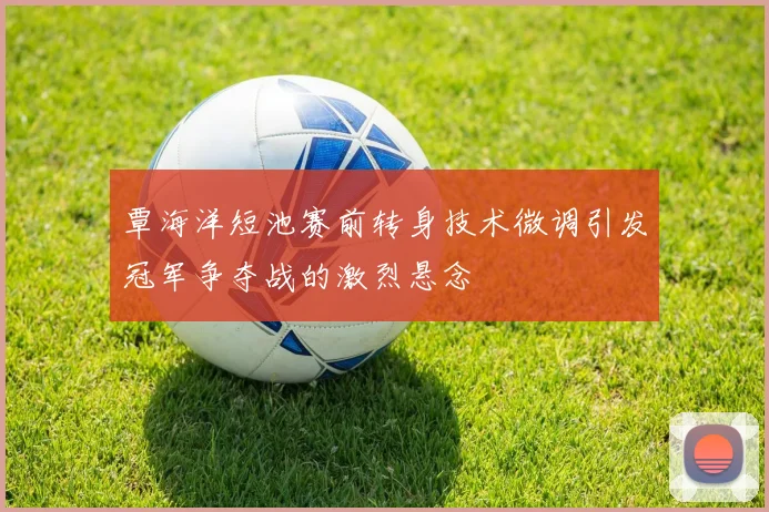 覃海洋短池赛前转身技术微调引发冠军争夺战的激烈悬念