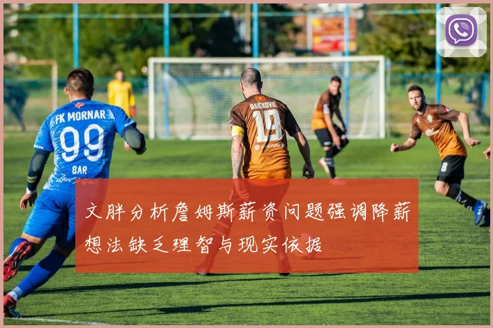 文胖分析詹姆斯薪资问题强调降薪想法缺乏理智与现实依据