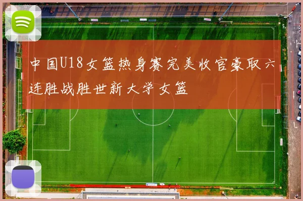 中国U18女篮热身赛完美收官豪取六连胜战胜世新大学女篮