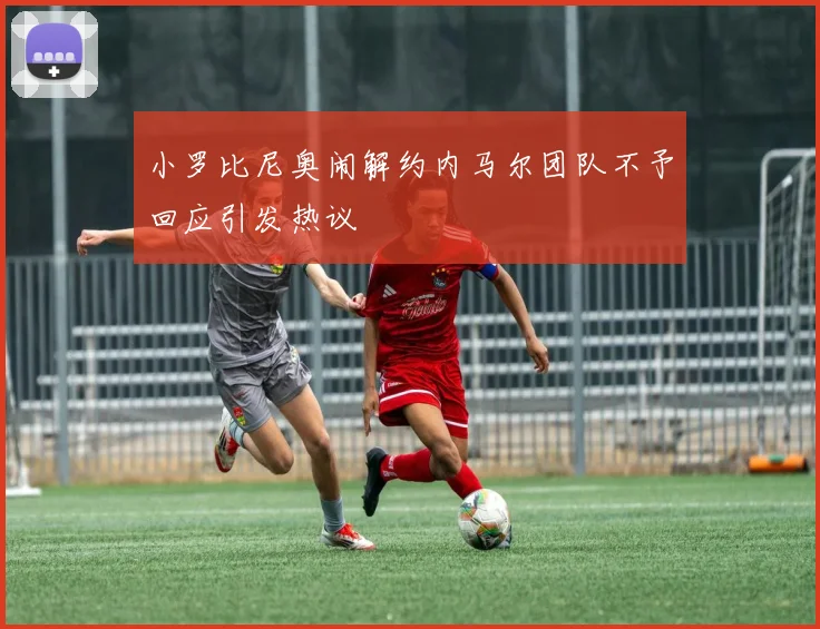小罗比尼奥闹解约内马尔团队不予回应引发热议