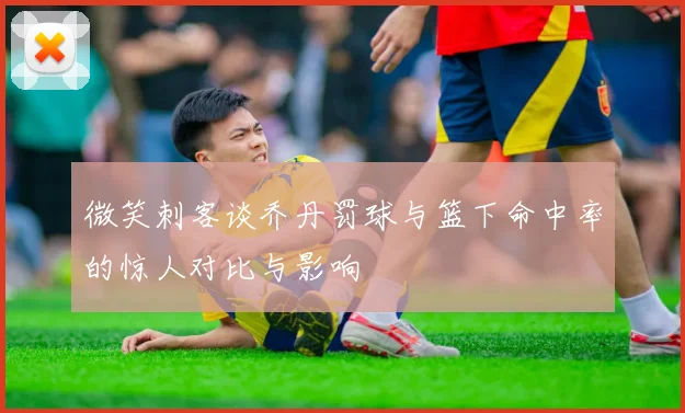 微笑刺客谈乔丹罚球与篮下命中率的惊人对比与影响