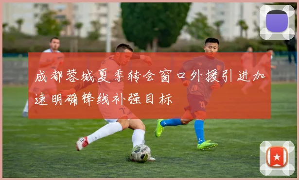 成都蓉城夏季转会窗口外援引进加速明确锋线补强目标