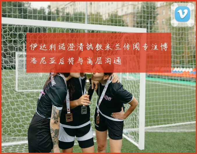 伊达利诺澄清执教米兰传闻专注博洛尼亚后将与高层沟通