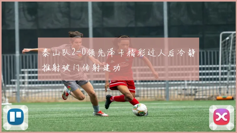 泰山队2-0领先泽卡精彩过人后冷静推射破门传射建功
