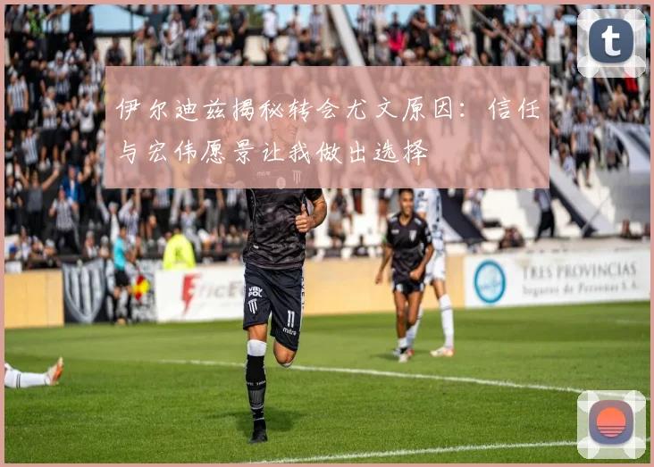 伊尔迪兹揭秘转会尤文原因：信任与宏伟愿景让我做出选择
