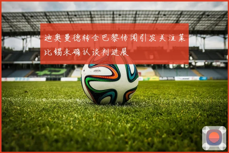 迪奥曼德转会巴黎传闻引发关注莱比锡未确认谈判进展