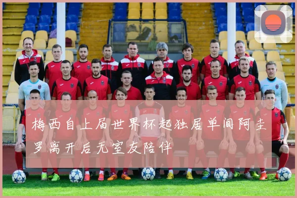 梅西自上届世界杯起独居单间阿圭罗离开后无室友陪伴