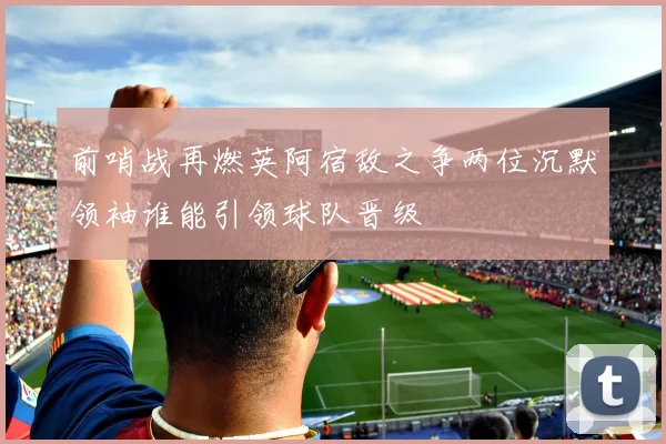 前哨战再燃英阿宿敌之争两位沉默领袖谁能引领球队晋级