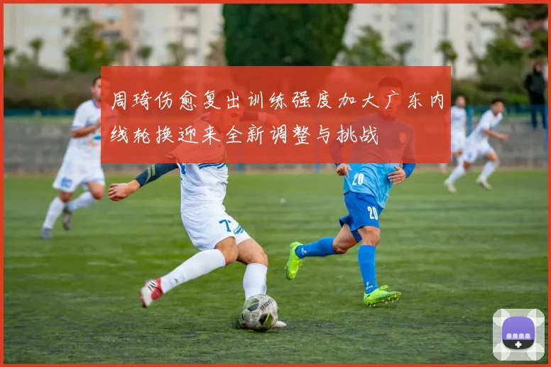 周琦伤愈复出训练强度加大广东内线轮换迎来全新调整与挑战