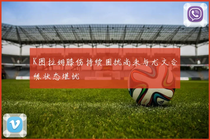 K图拉姆膝伤持续困扰尚未与尤文合练状态堪忧