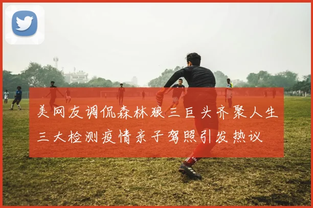 美网友调侃森林狼三巨头齐聚人生三大检测疫情亲子驾照引发热议
