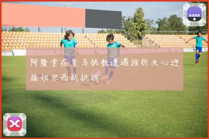阿隆索在皇马执教遭遇挫折决心迎接切尔西新挑战