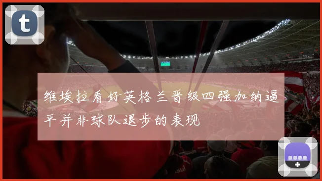 维埃拉看好英格兰晋级四强加纳逼平并非球队退步的表现
