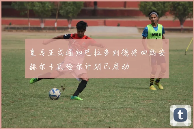 皇马正式通知巴拉多利德将回购安赫尔卡瓦哈尔计划已启动