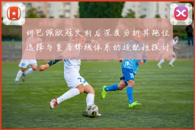 姆巴佩欧冠失利后深度分析其跑位选择与皇马锋线体系的适配性探讨