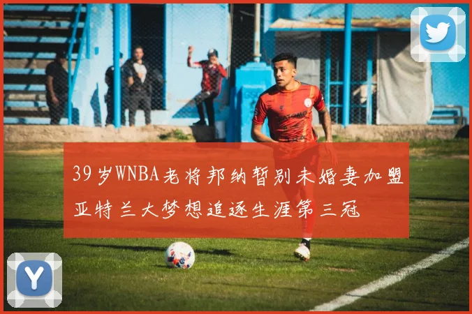 39岁WNBA老将邦纳暂别未婚妻加盟亚特兰大梦想追逐生涯第三冠