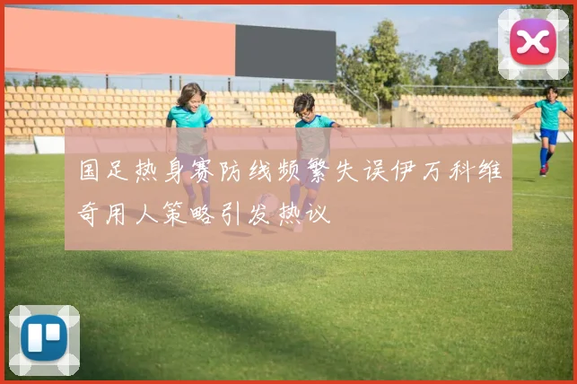 国足热身赛防线频繁失误伊万科维奇用人策略引发热议