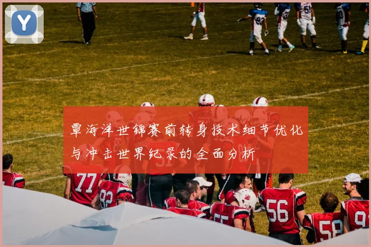 覃海洋世锦赛前转身技术细节优化与冲击世界纪录的全面分析